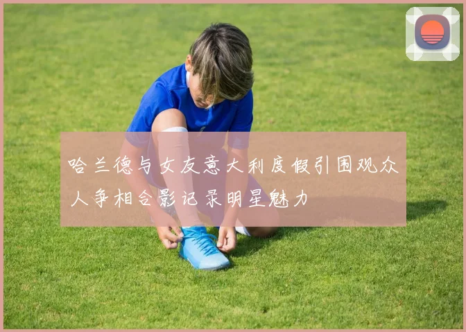 哈兰德与女友意大利度假引围观众人争相合影记录明星魅力