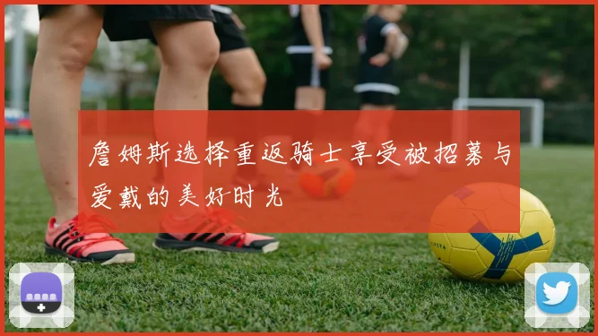 詹姆斯选择重返骑士享受被招募与爱戴的美好时光