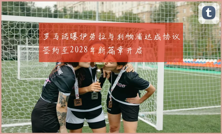 罗马诺曝伊劳拉与利物浦达成协议签约至2028年新篇章开启