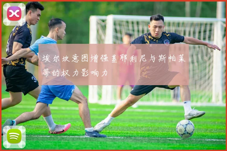 埃尔坎意图增强基耶利尼与斯帕莱蒂的权力影响力