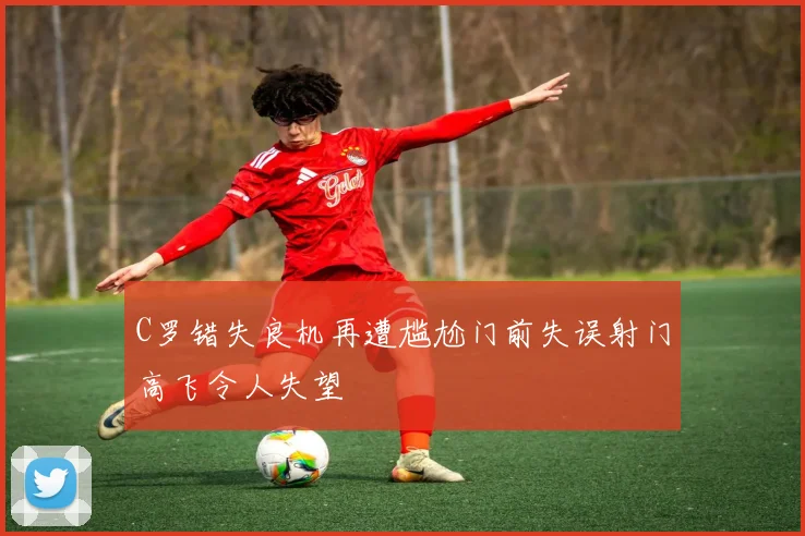 C罗错失良机再遭尴尬门前失误射门高飞令人失望