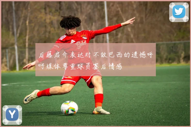 后藤启介表达对不敌巴西的遗憾呼吁媒体尊重球员赛后情感