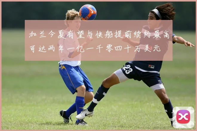 加兰今夏有望与快船提前续约最高可达两年一亿一千零四十万美元