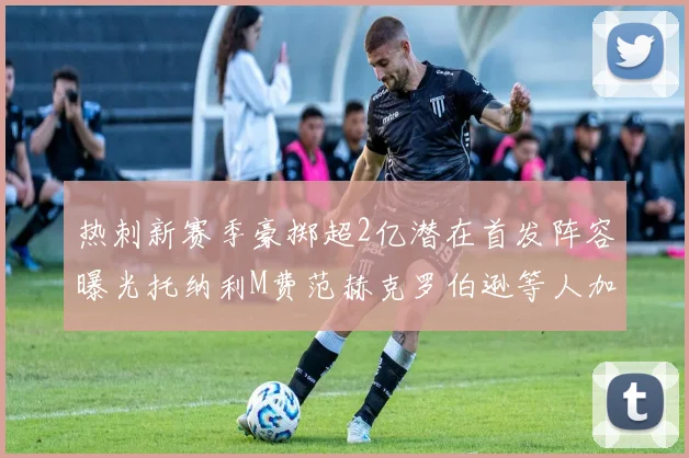 热刺新赛季豪掷超2亿潜在首发阵容曝光托纳利M费范赫克罗伯逊等人加盟