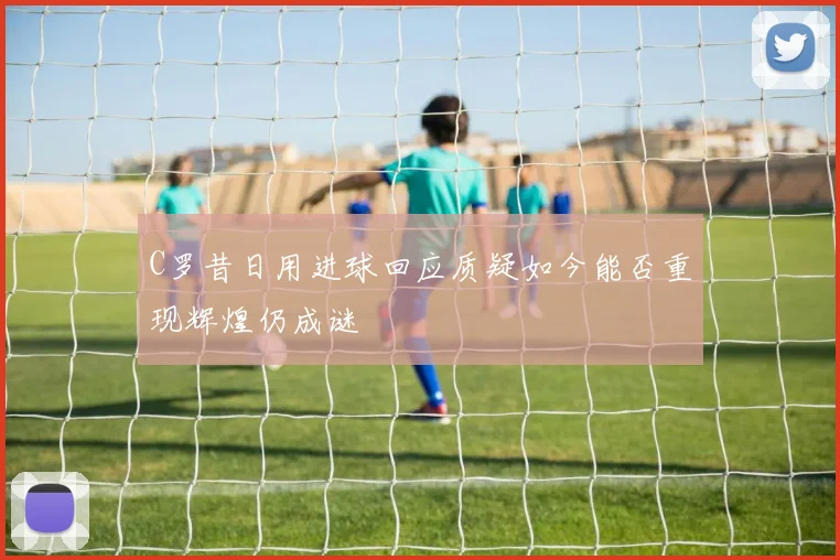 C罗昔日用进球回应质疑如今能否重现辉煌仍成谜