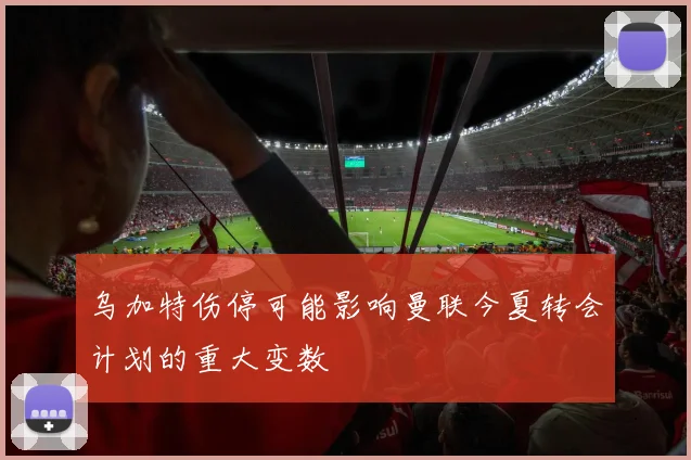 乌加特伤停可能影响曼联今夏转会计划的重大变数