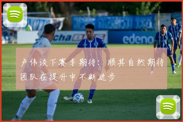 卢伟谈下赛季期待：顺其自然期待团队在提升中不断进步