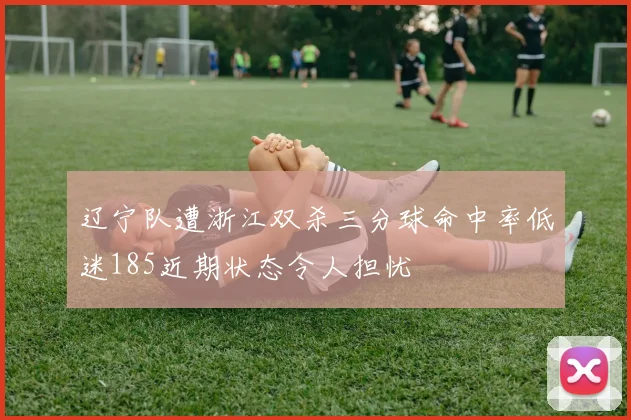 辽宁队遭浙江双杀三分球命中率低迷185近期状态令人担忧