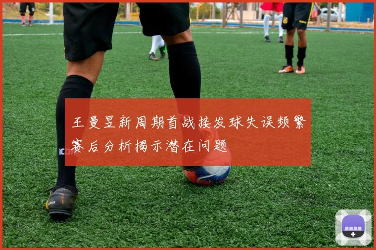 王曼昱新周期首战接发球失误频繁赛后分析揭示潜在问题