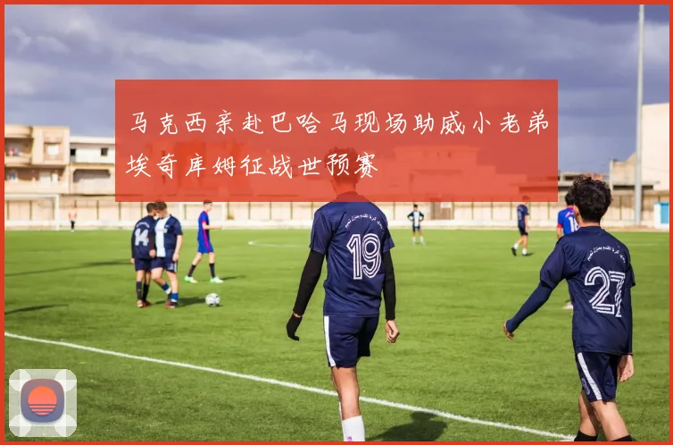 马克西亲赴巴哈马现场助威小老弟埃奇库姆征战世预赛