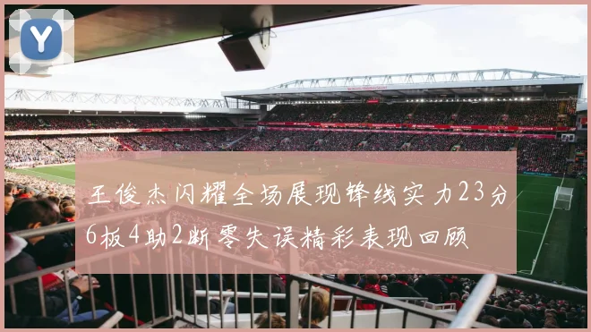 王俊杰闪耀全场展现锋线实力23分6板4助2断零失误精彩表现回顾