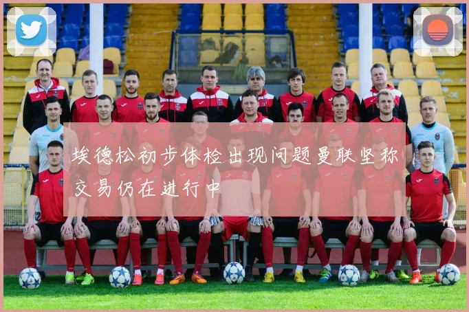 埃德松初步体检出现问题曼联坚称交易仍在进行中