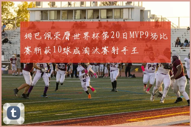 姆巴佩荣膺世界杯第20日MVP9场比赛斩获10球成淘汰赛射手王