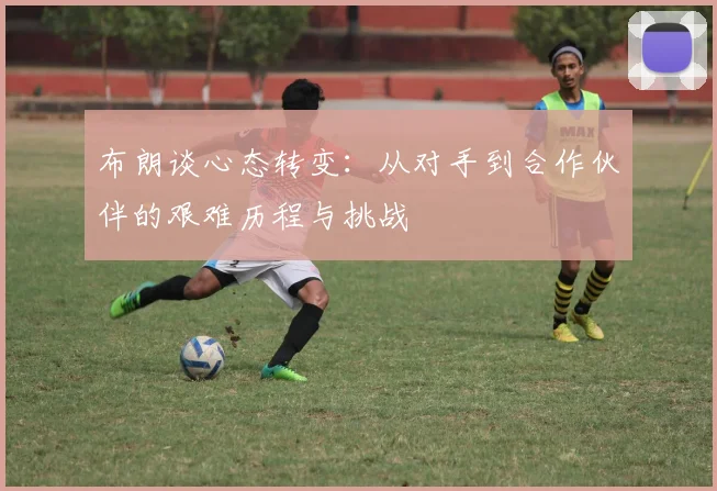 布朗谈心态转变：从对手到合作伙伴的艰难历程与挑战