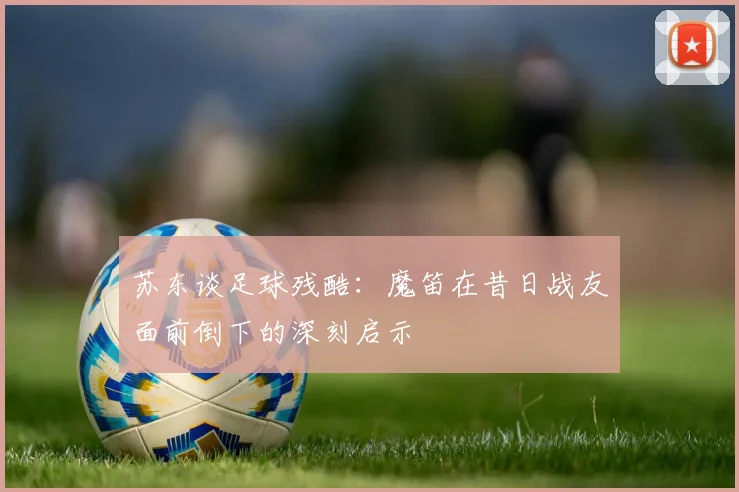 苏东谈足球残酷：魔笛在昔日战友面前倒下的深刻启示