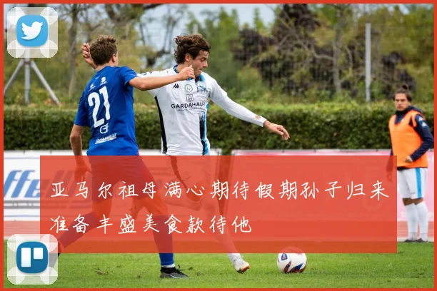 亚马尔祖母满心期待假期孙子归来准备丰盛美食款待他