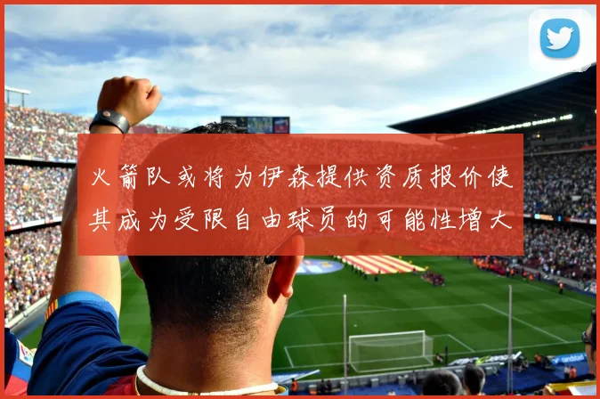 火箭队或将为伊森提供资质报价使其成为受限自由球员的可能性增大