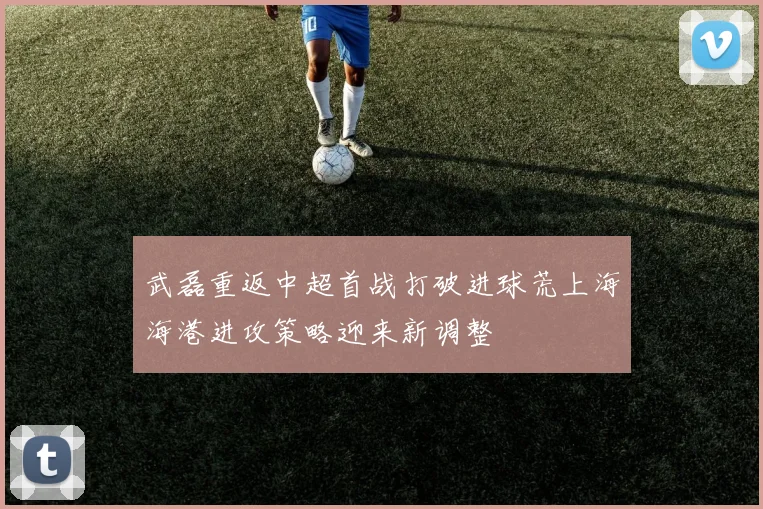 武磊重返中超首战打破进球荒上海海港进攻策略迎来新调整