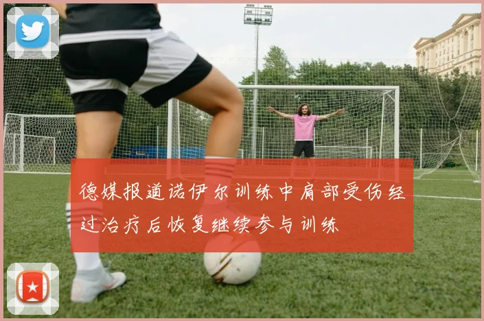 德媒报道诺伊尔训练中肩部受伤经过治疗后恢复继续参与训练