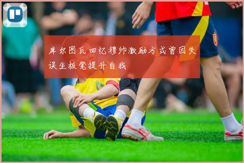 库尔图瓦回忆穆帅激励方式曾因失误坐板凳提升自我