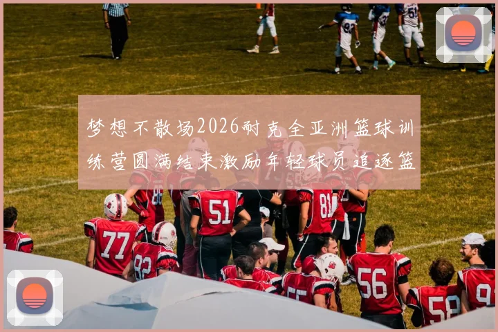 梦想不散场2026耐克全亚洲篮球训练营圆满结束激励年轻球员追逐篮球梦想