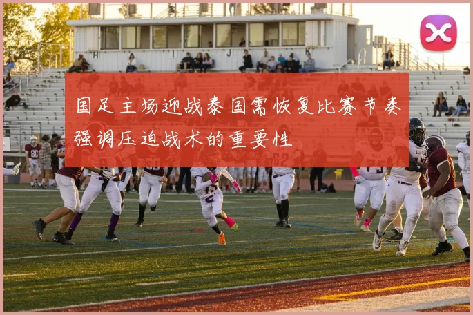 国足主场迎战泰国需恢复比赛节奏强调压迫战术的重要性