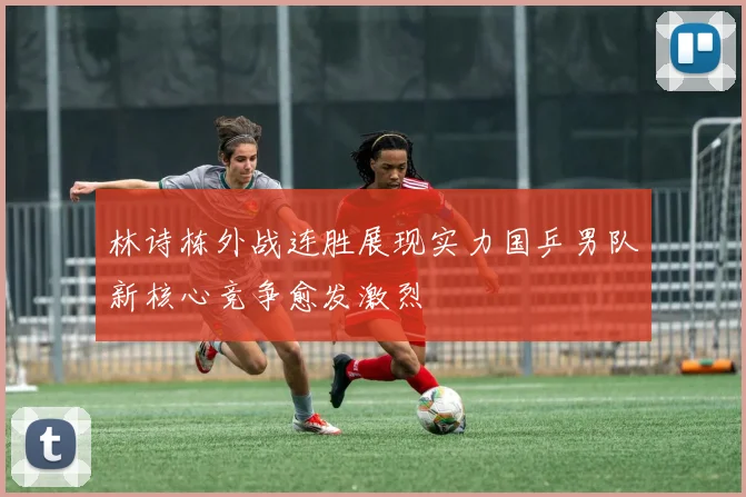 林诗栋外战连胜展现实力国乒男队新核心竞争愈发激烈