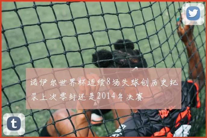 诺伊尔世界杯连续8场失球创历史纪录上次零封还是2014年决赛