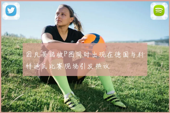 因凡蒂诺被P图同时出现在德国与科特迪瓦比赛现场引发热议