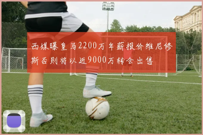 西媒曝皇马2200万年薪报价维尼修斯否则将以近9000万转会出售