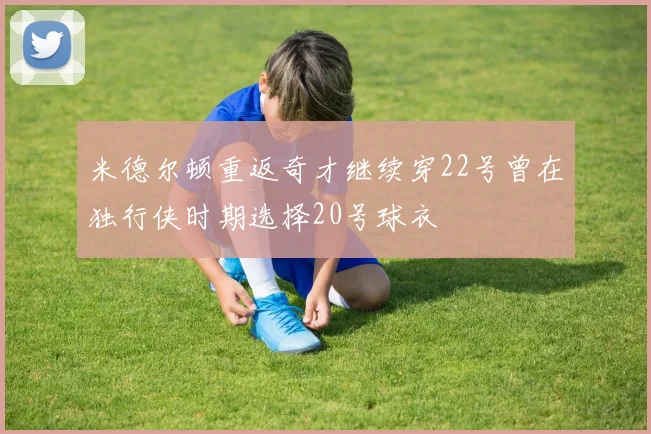 米德尔顿重返奇才继续穿22号曾在独行侠时期选择20号球衣